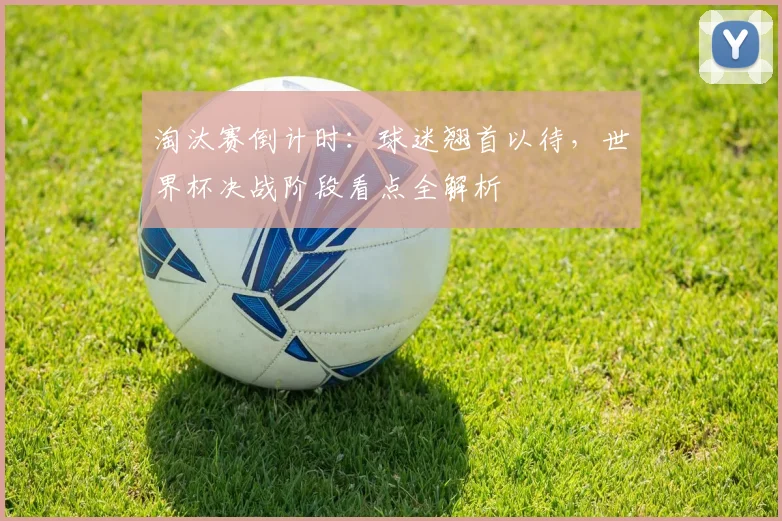 淘汰赛倒计时：球迷翘首以待，世界杯决战阶段看点全解析