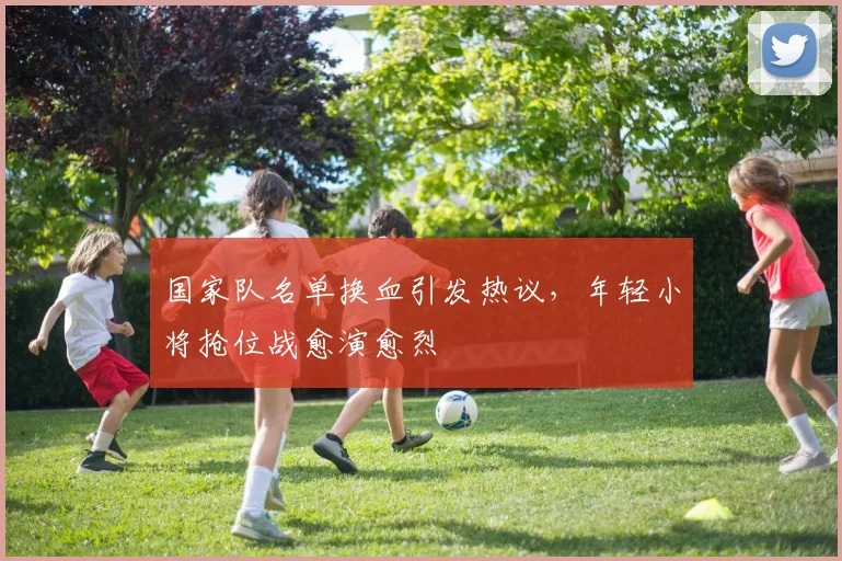 国家队名单换血引发热议，年轻小将抢位战愈演愈烈