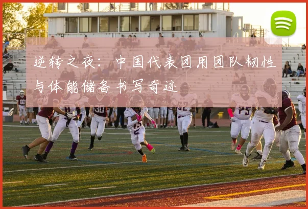 逆转之夜：中国代表团用团队韧性与体能储备书写奇迹