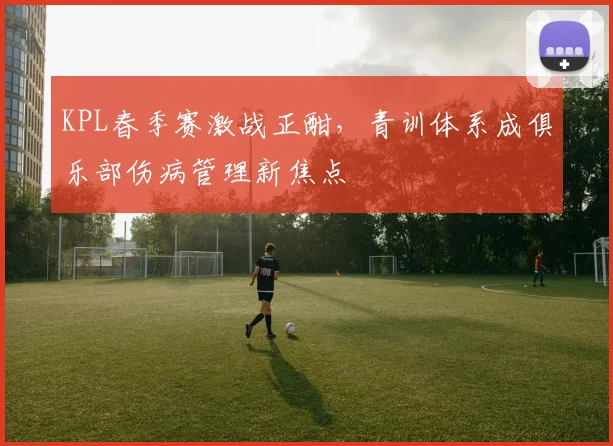 KPL春季赛激战正酣，青训体系成俱乐部伤病管理新焦点