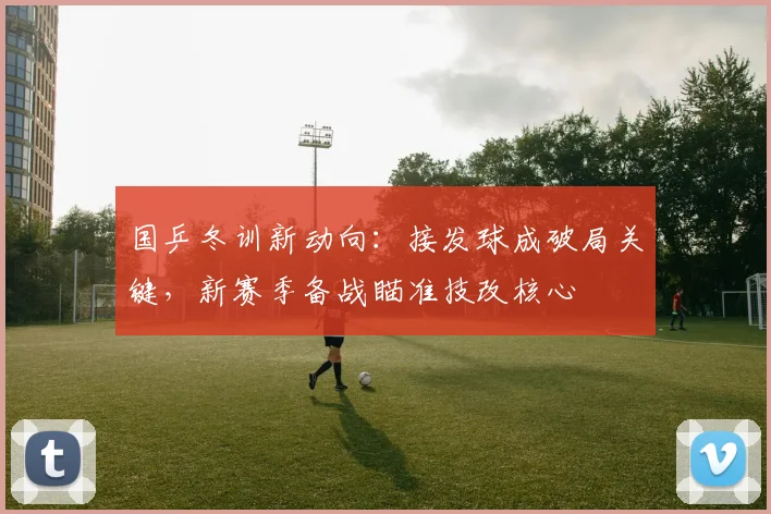 国乒冬训新动向：接发球成破局关键，新赛季备战瞄准技改核心