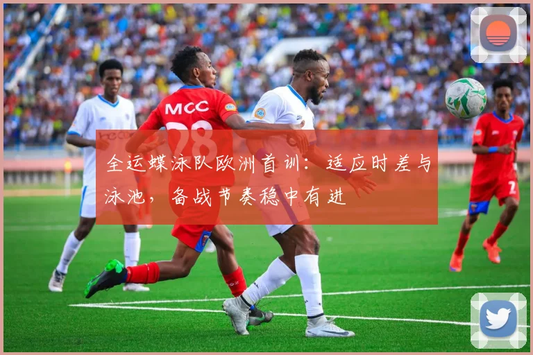全运蝶泳队欧洲首训：适应时差与泳池，备战节奏稳中有进