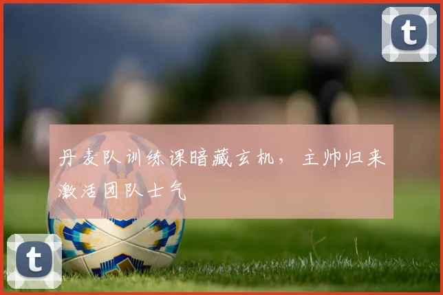 丹麦队训练课暗藏玄机，主帅归来激活团队士气