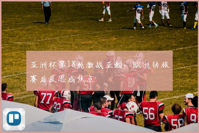 亚洲杯第18轮激战正酣，欧洲劲旅赛后反思成焦点
