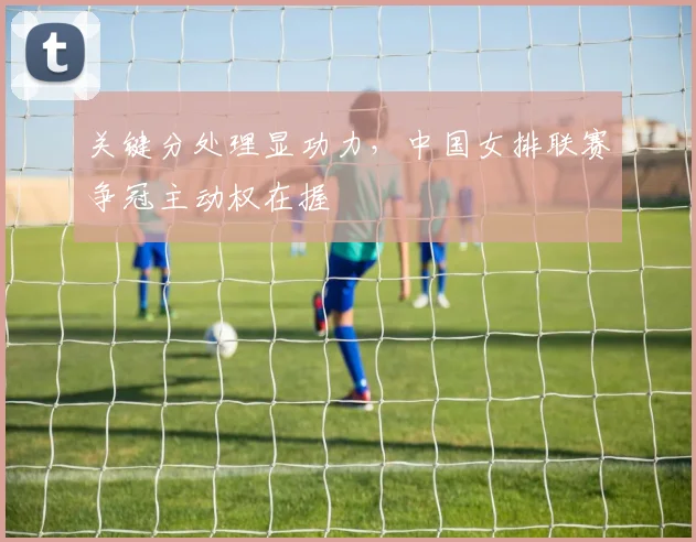 关键分处理显功力，中国女排联赛争冠主动权在握