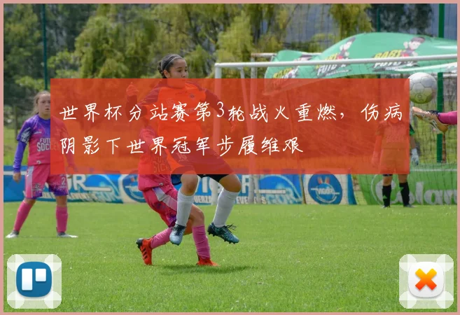 世界杯分站赛第3轮战火重燃，伤病阴影下世界冠军步履维艰