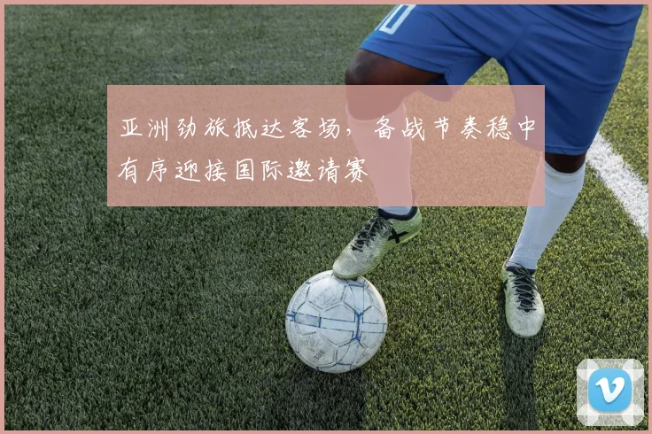 亚洲劲旅抵达客场，备战节奏稳中有序迎接国际邀请赛