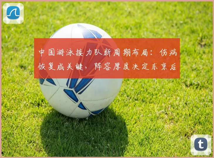 中国游泳接力队新周期布局：伤病恢复成关键，阵容厚度决定东京后继战力