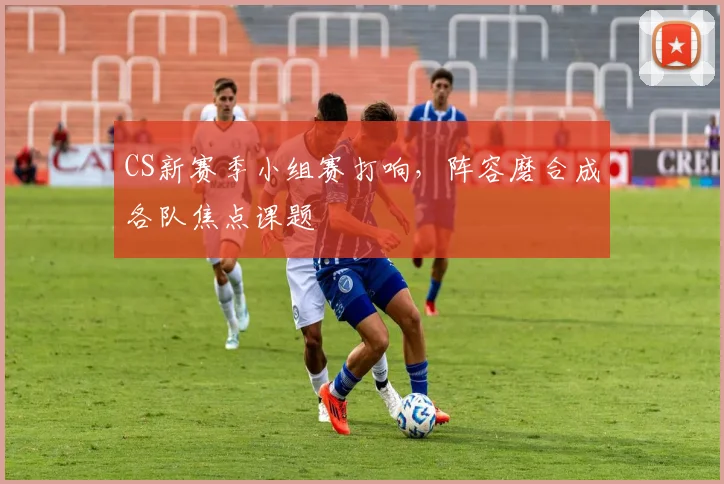 CS新赛季小组赛打响，阵容磨合成各队焦点课题
