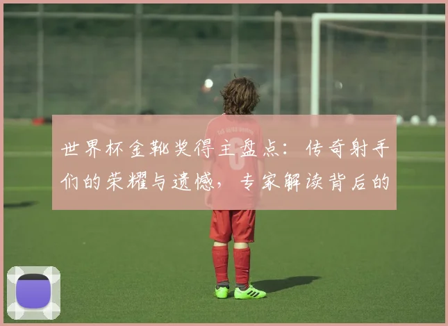 世界杯金靴奖得主盘点：传奇射手们的荣耀与遗憾，专家解读背后的数据密码