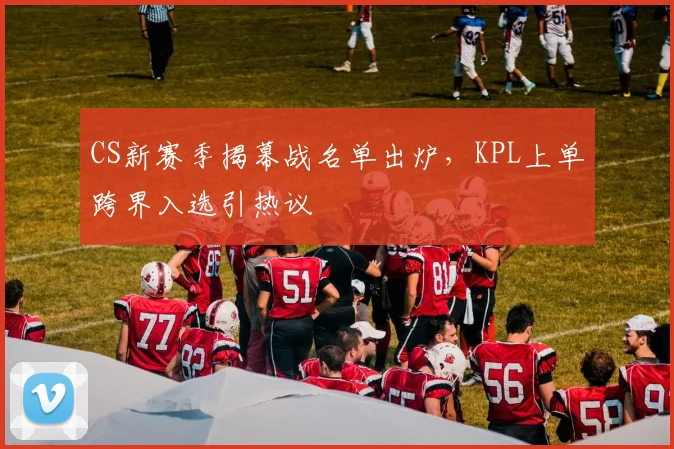 CS新赛季揭幕战名单出炉，KPL上单跨界入选引热议