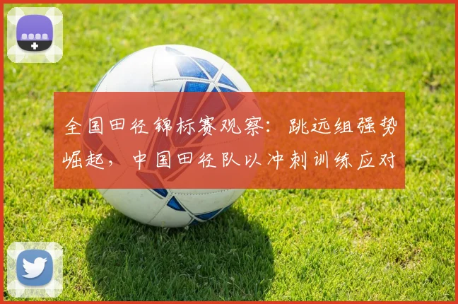 全国田径锦标赛观察：跳远组强势崛起，中国田径队以冲刺训练应对新挑战