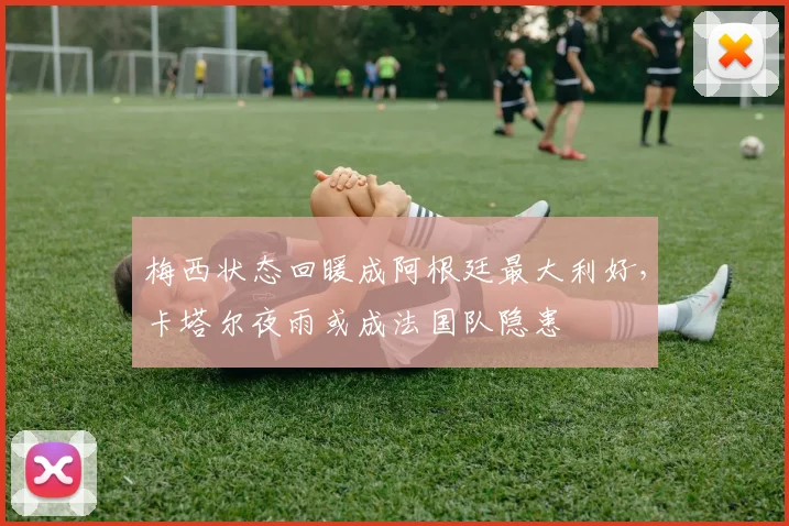 梅西状态回暖成阿根廷最大利好，卡塔尔夜雨或成法国队隐患