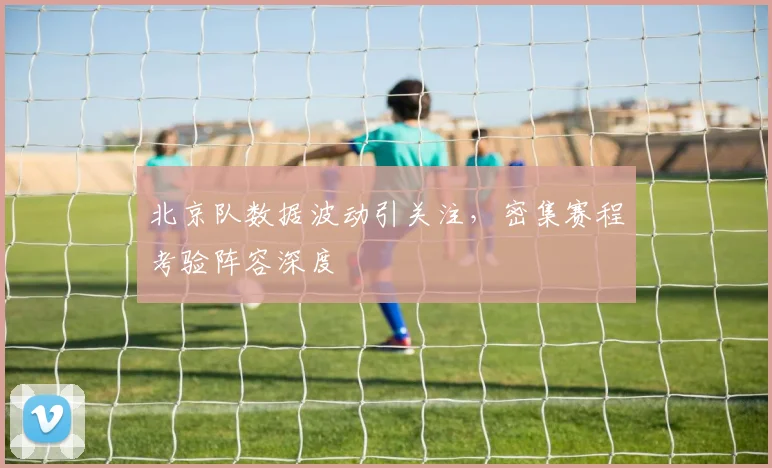 北京队数据波动引关注，密集赛程考验阵容深度