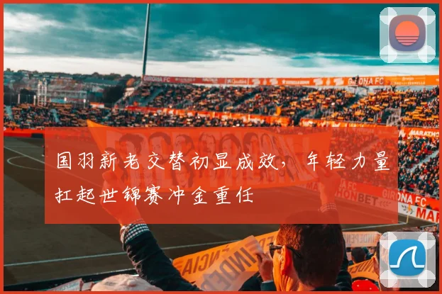 国羽新老交替初显成效，年轻力量扛起世锦赛冲金重任