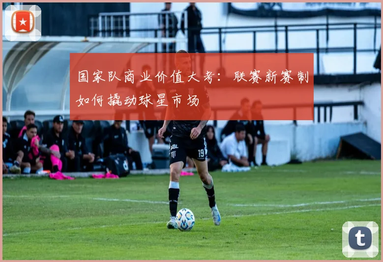 国家队商业价值大考：联赛新赛制如何撬动球星市场