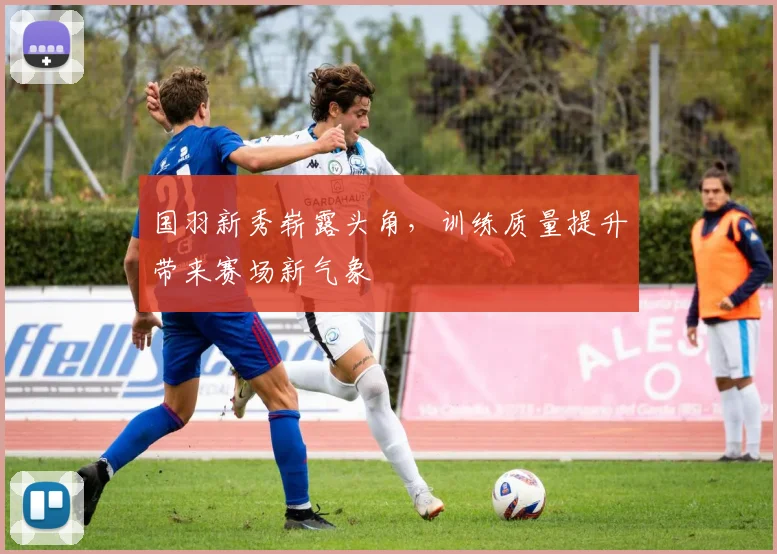 国羽新秀崭露头角，训练质量提升带来赛场新气象