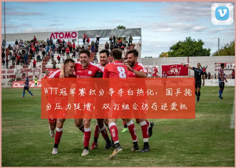 WTT冠军赛积分争夺白热化，国乒抢分压力陡增，双打组合仍存逆袭机会