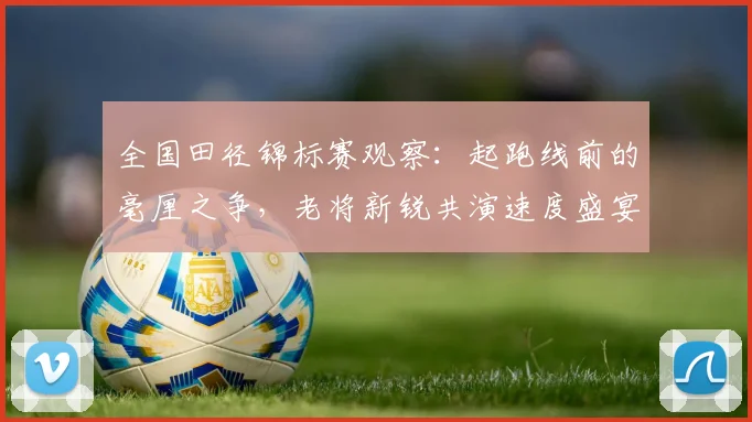 全国田径锦标赛观察：起跑线前的毫厘之争，老将新锐共演速度盛宴