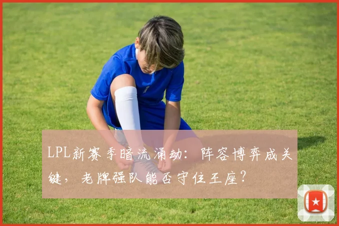 LPL新赛季暗流涌动：阵容博弈成关键，老牌强队能否守住王座？