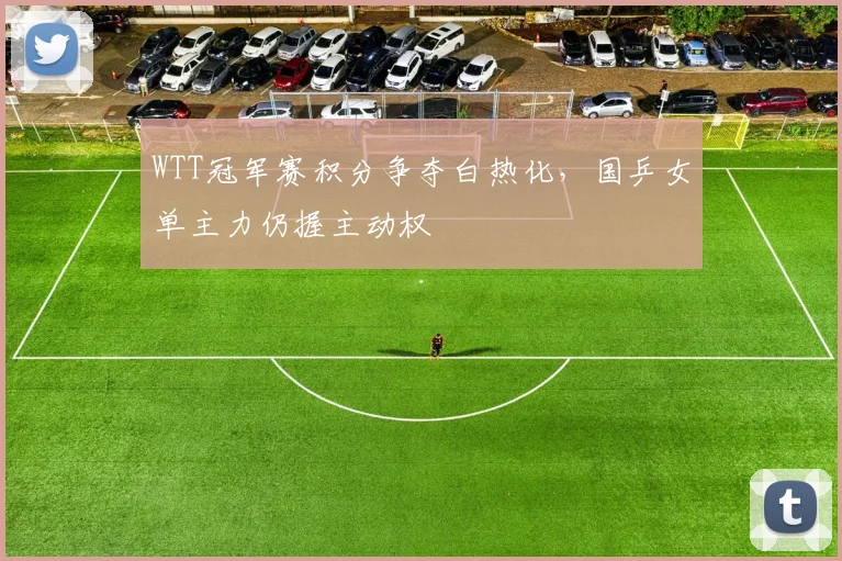 WTT冠军赛积分争夺白热化，国乒女单主力仍握主动权