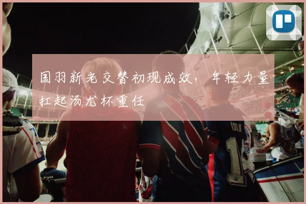 国羽新老交替初现成效，年轻力量扛起汤尤杯重任