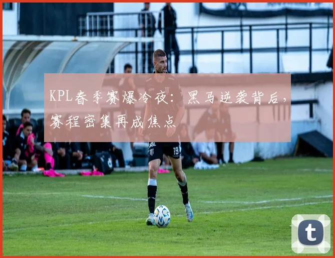 KPL春季赛爆冷夜：黑马逆袭背后，赛程密集再成焦点
