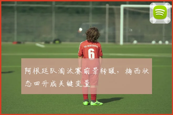 阿根廷队淘汰赛前景转暖，梅西状态回升成关键变量
