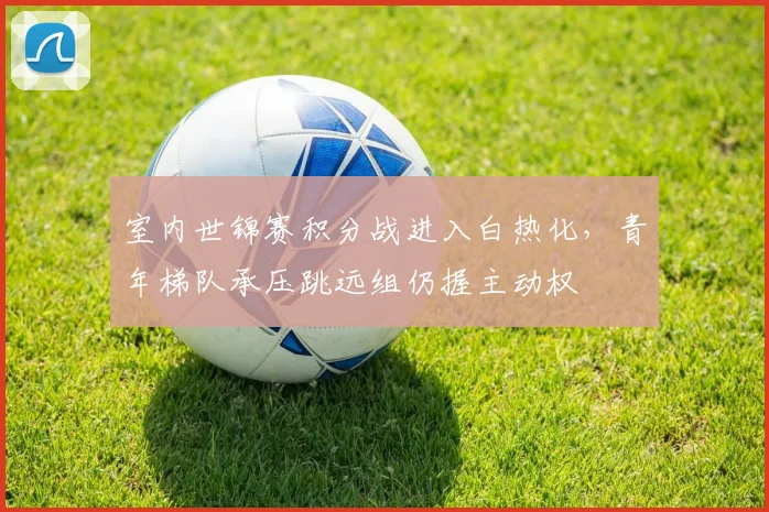 室内世锦赛积分战进入白热化，青年梯队承压跳远组仍握主动权