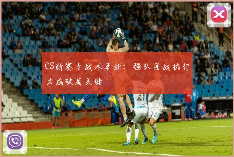 CS新赛季战术革新：强队团战执行力成破局关键