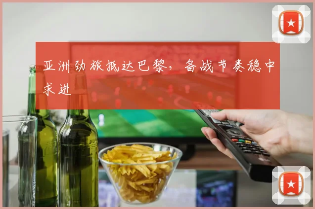 亚洲劲旅抵达巴黎，备战节奏稳中求进