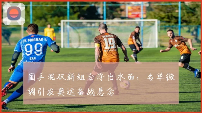 国乒混双新组合浮出水面，名单微调引发奥运备战悬念
