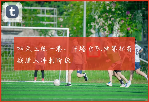 四天三练一赛，卡塔尔队世界杯备战进入冲刺阶段
