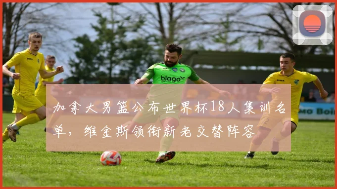 加拿大男篮公布世界杯18人集训名单，维金斯领衔新老交替阵容