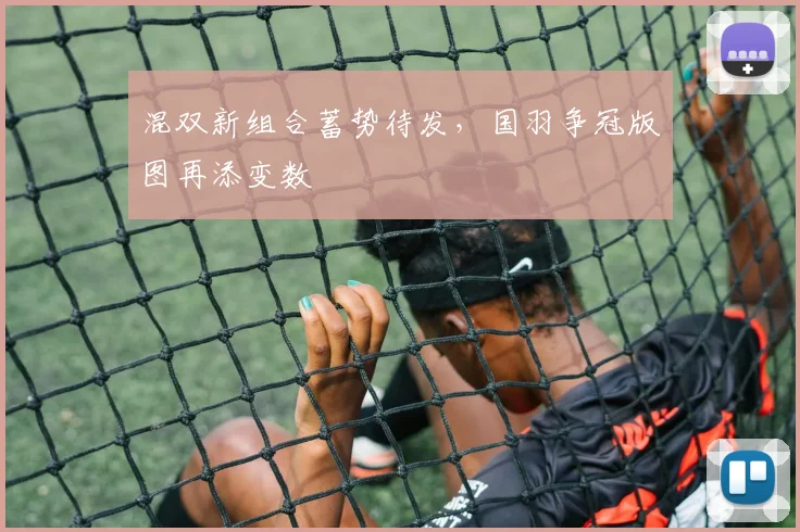混双新组合蓄势待发，国羽争冠版图再添变数