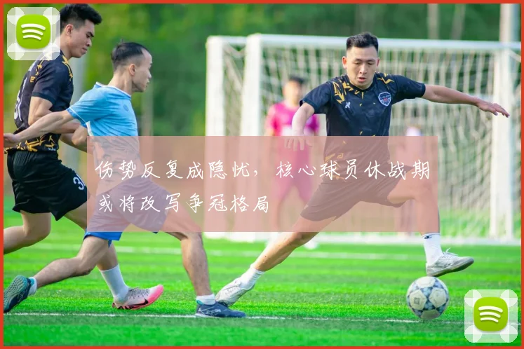 伤势反复成隐忧，核心球员休战期或将改写争冠格局