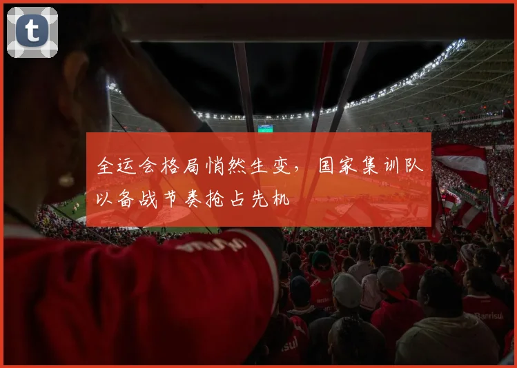 全运会格局悄然生变，国家集训队以备战节奏抢占先机