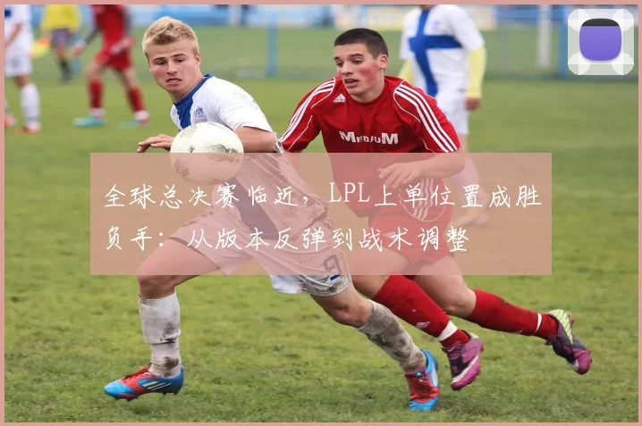 全球总决赛临近，LPL上单位置成胜负手：从版本反弹到战术调整