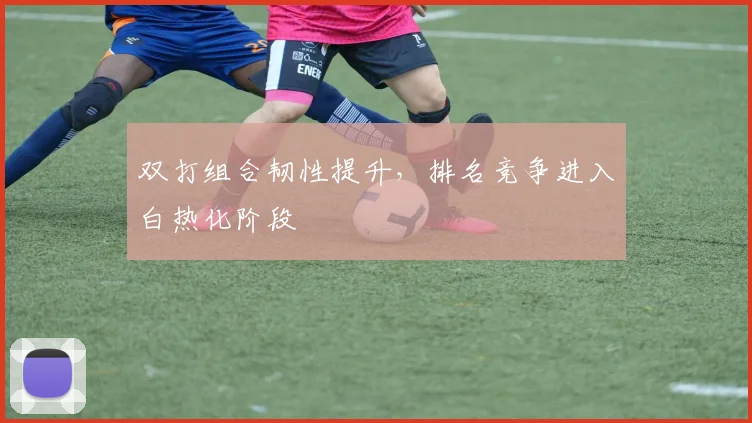 双打组合韧性提升，排名竞争进入白热化阶段