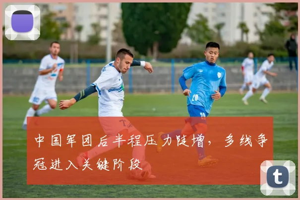 中国军团后半程压力陡增，多线争冠进入关键阶段