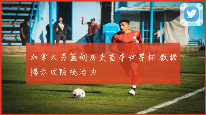 加拿大男篮创历史首夺世界杯 数据揭示攻防统治力