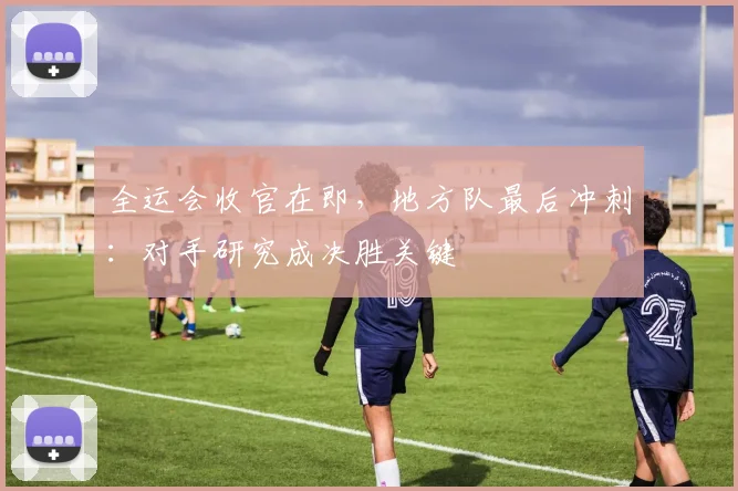 全运会收官在即，地方队最后冲刺：对手研究成决胜关键