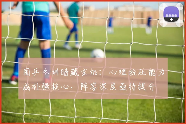 国乒冬训暗藏玄机：心理抗压能力成补强核心，阵容深度亟待提升