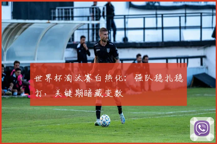 世界杯淘汰赛白热化：强队稳扎稳打，关键期暗藏变数