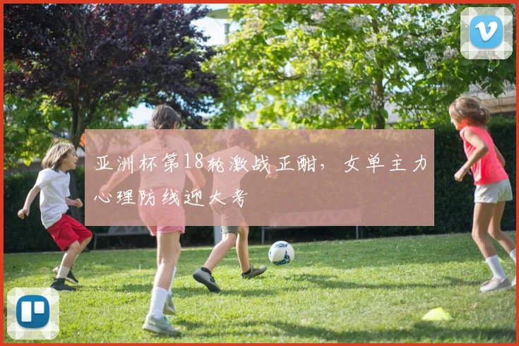 亚洲杯第18轮激战正酣，女单主力心理防线迎大考